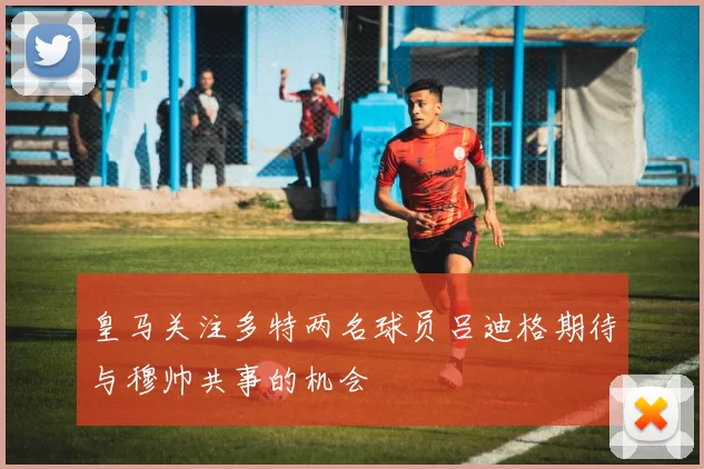 皇马关注多特两名球员吕迪格期待与穆帅共事的机会