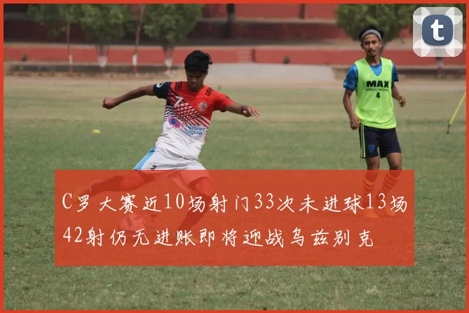 C罗大赛近10场射门33次未进球13场42射仍无进账即将迎战乌兹别克