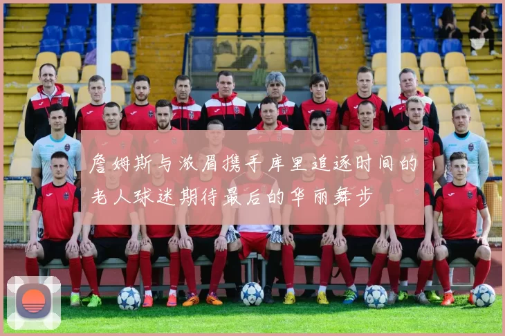 詹姆斯与浓眉携手库里追逐时间的老人球迷期待最后的华丽舞步