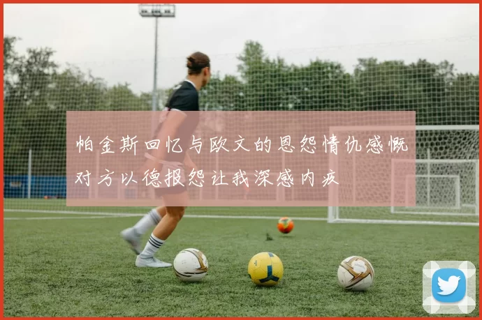 帕金斯回忆与欧文的恩怨情仇感慨对方以德报怨让我深感内疚