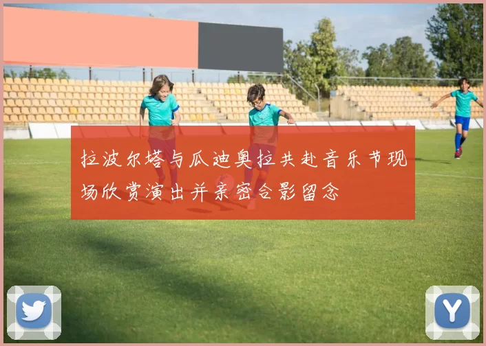 拉波尔塔与瓜迪奥拉共赴音乐节现场欣赏演出并亲密合影留念