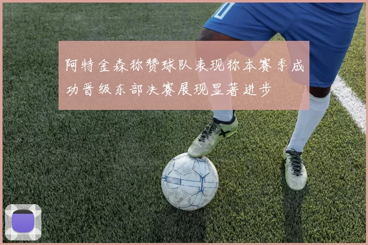 阿特金森称赞球队表现称本赛季成功晋级东部决赛展现显著进步